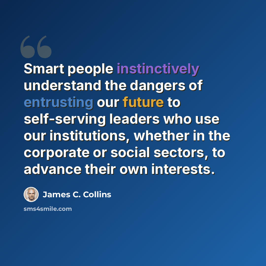 “Smart people instinctively understand the dangers of entrusting our future to self-serving leaders who use our institutions, whether in the corporate or social sectors, to advance their own interests.” quote by James C. Collins