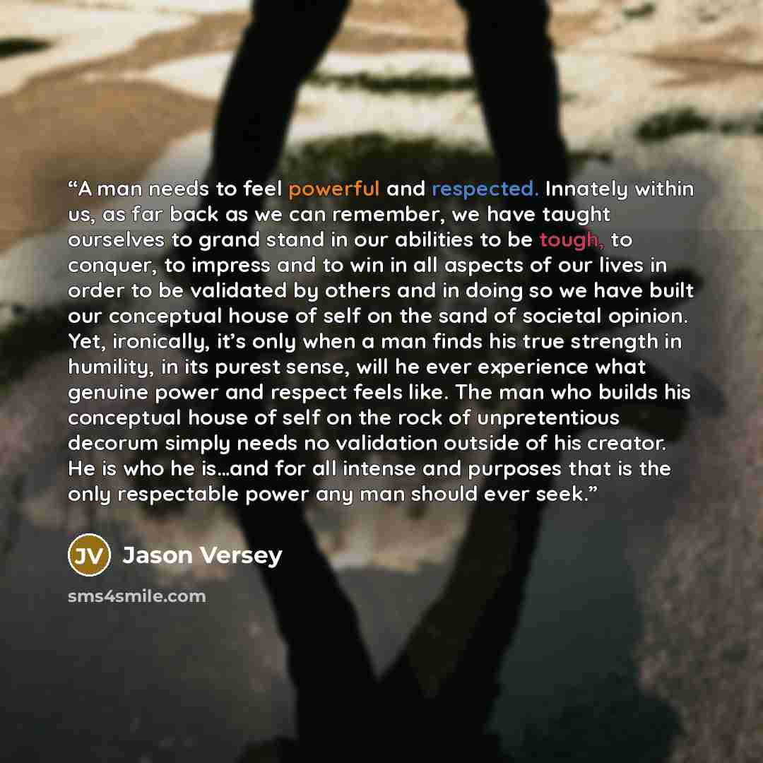 “A man needs to feel powerful and respected. Innately within us, as far back as we can remember, we have taught ourselves to grand stand in our abilities to be tough, to conquer, to impress and to win in all aspects of our lives in order to be validated by others and in doing so we have built our…” quote by Jason Versey
