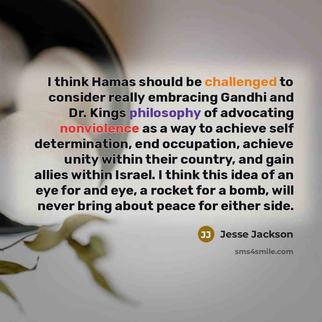 “I think Hamas should be challenged to consider really embracing Gandhi and Dr. Kings philosophy of advocating nonviolence as a way to achieve self determination, end occupation, achieve unity within their country, and gain allies within Israel. I think this idea of an eye for and eye, a rocket for…” quote by Jesse Jackson