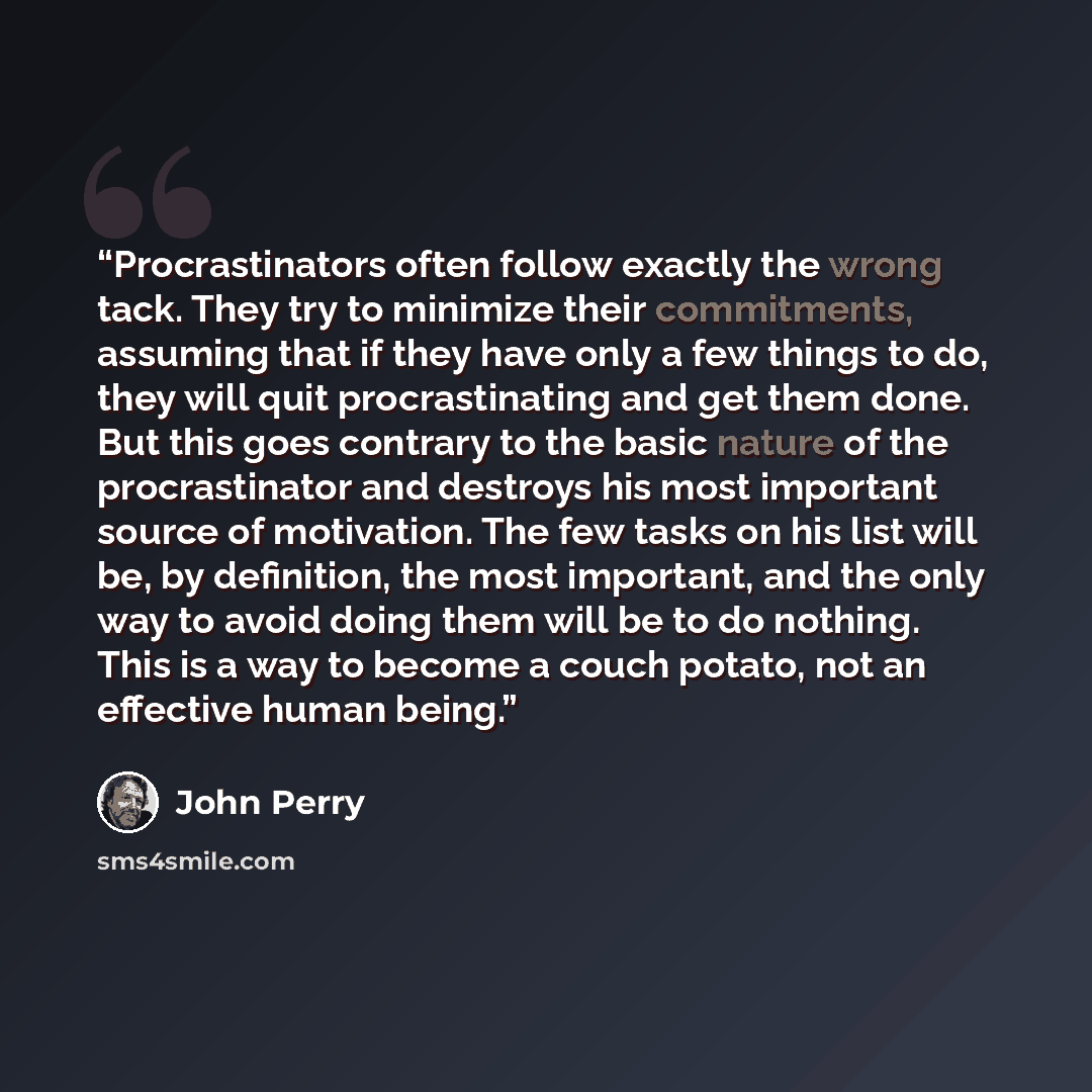 “Procrastinators often follow exactly the wrong tack. They try to minimize their commitments, assuming that if they have only a few things to do, they will quit procrastinating and get them done. But this goes contrary to the basic nature of the procrastinator and destroys his most important source…” quote by John Perry