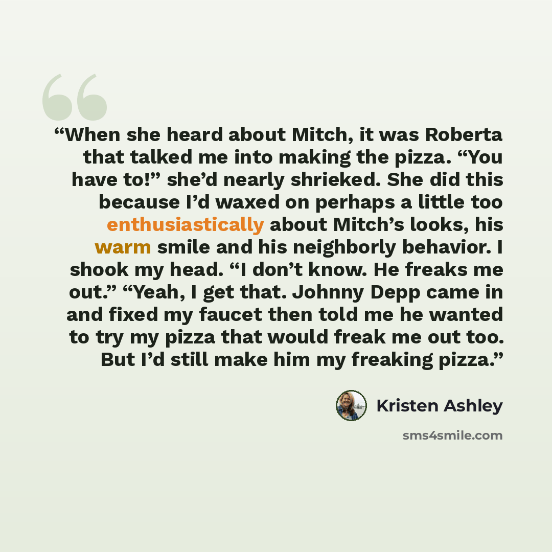 “When she heard about Mitch, it was Roberta that talked me into making the pizza. “You have to!” she’d nearly shrieked. She did this because I’d waxed on perhaps a little too enthusiastically about Mitch’s looks, his warm smile and his neighborly behavior. I shook my head. “I don’t know. He freaks…” quote by Kristen Ashley
