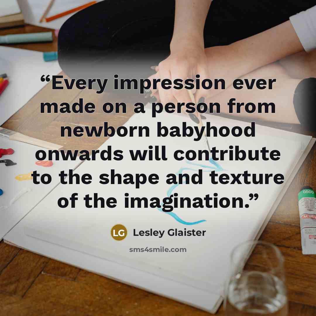 “Every impression ever made on a person from newborn babyhood onwards will contribute to the shape and texture of the imagination.” quote by Lesley Glaister