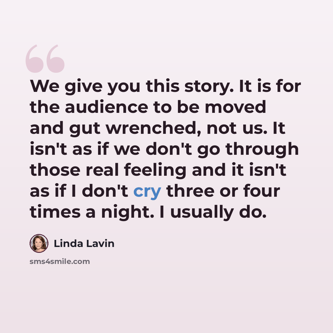 “We give you this story. It is for the audience to be moved and gut wrenched, not us. It isn't as if we don't go through those real feeling and it isn't as if I don't cry three or four times a night. I usually do.” quote by Linda Lavin