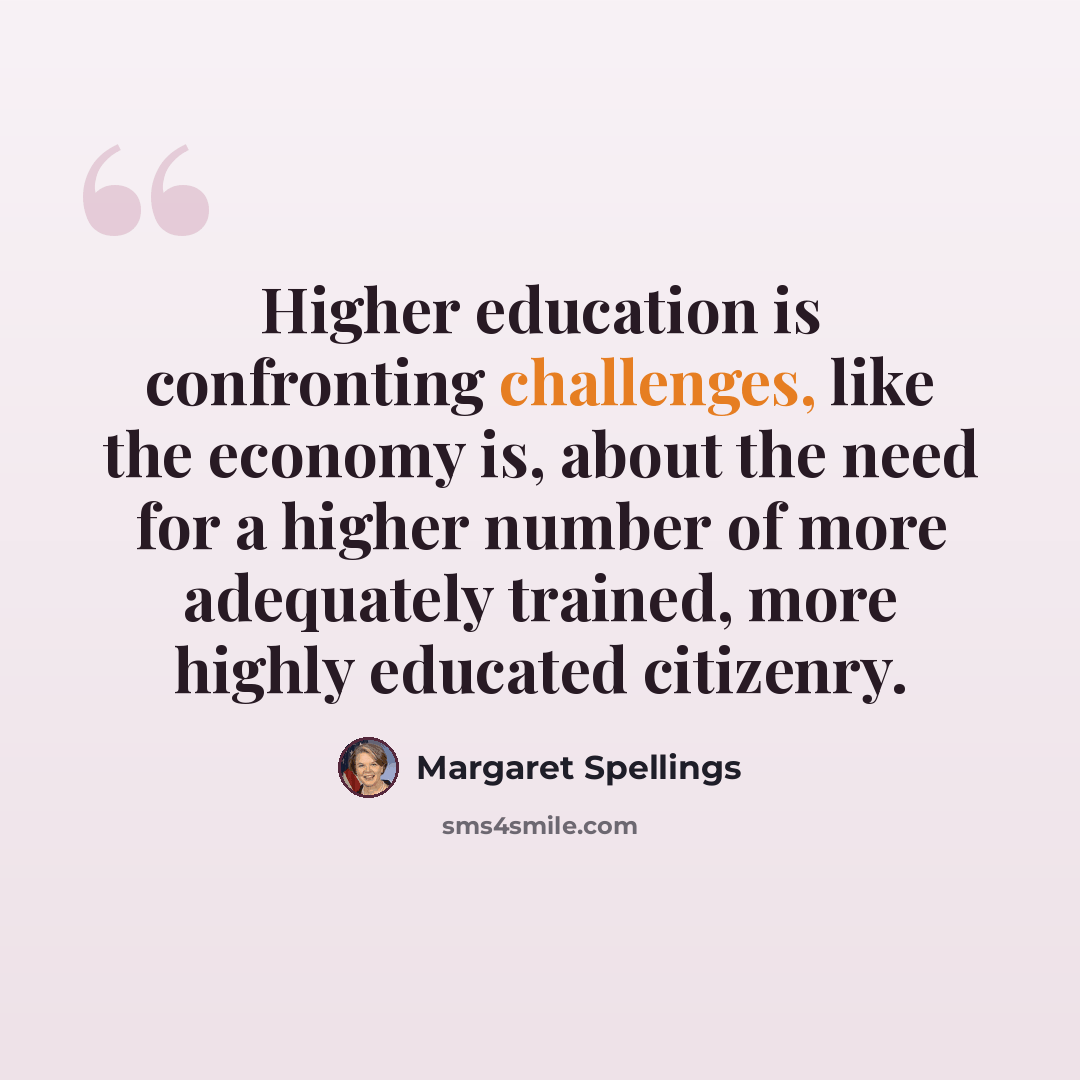 “Higher education is confronting challenges, like the economy is, about the need for a higher number of more adequately trained, more highly educated citizenry.” quote by Margaret Spellings