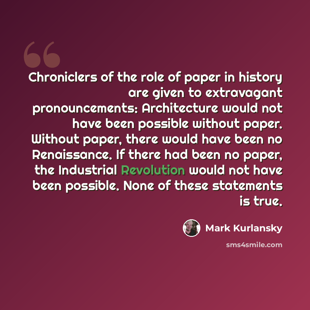 “Chroniclers of the role of paper in history are given to extravagant pronouncements: Architecture would not have been possible without paper. Without paper, there would have been no Renaissance. If there had been no paper, the Industrial Revolution would not have been possible. None of these…” quote by Mark Kurlansky