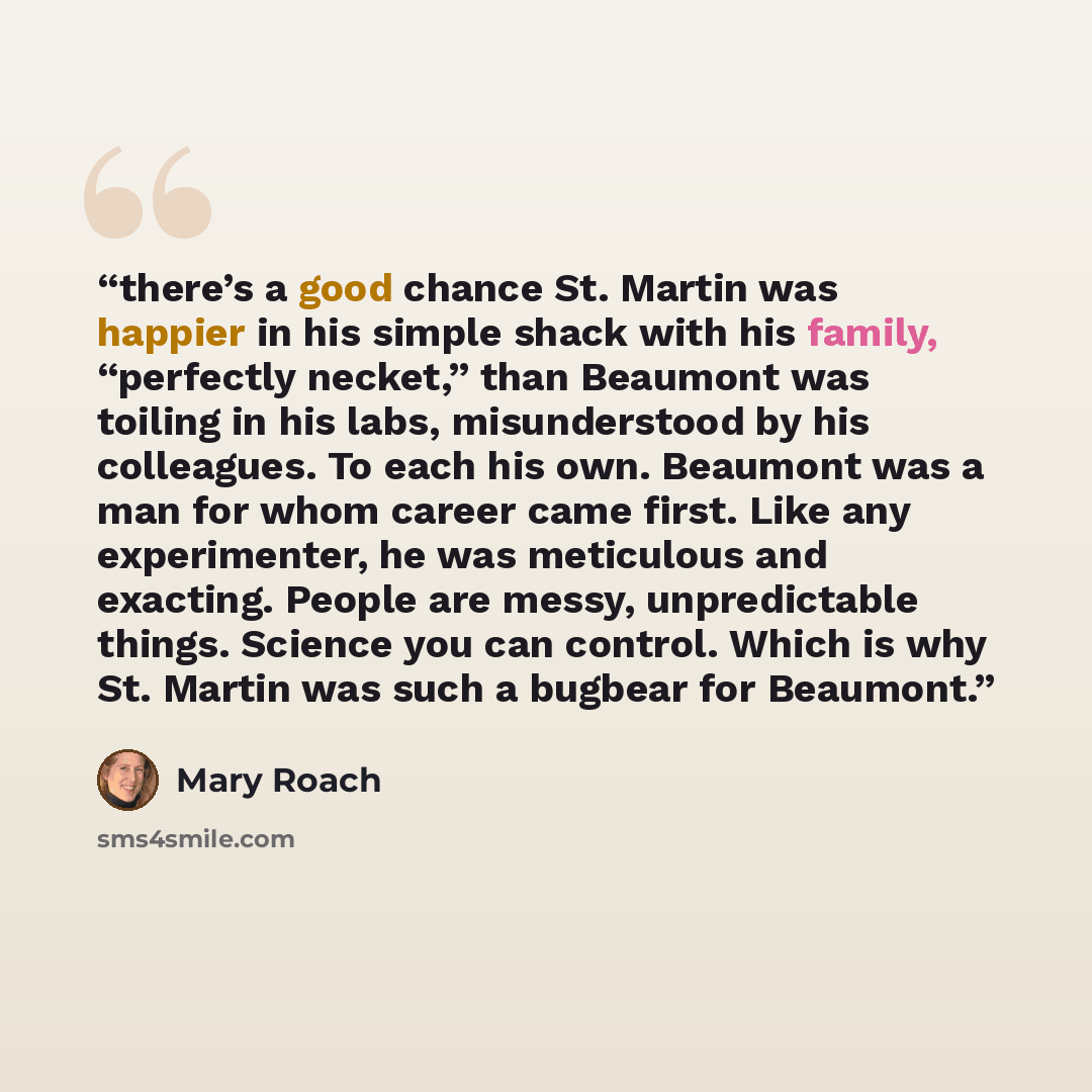 “there’s a good chance St. Martin was happier in his simple shack with his family, “perfectly necket,” than Beaumont was toiling in his labs, misunderstood by his colleagues. To each his own. Beaumont was a man for whom career came first. Like any experimenter, he was meticulous and exacting…” quote by Mary Roach