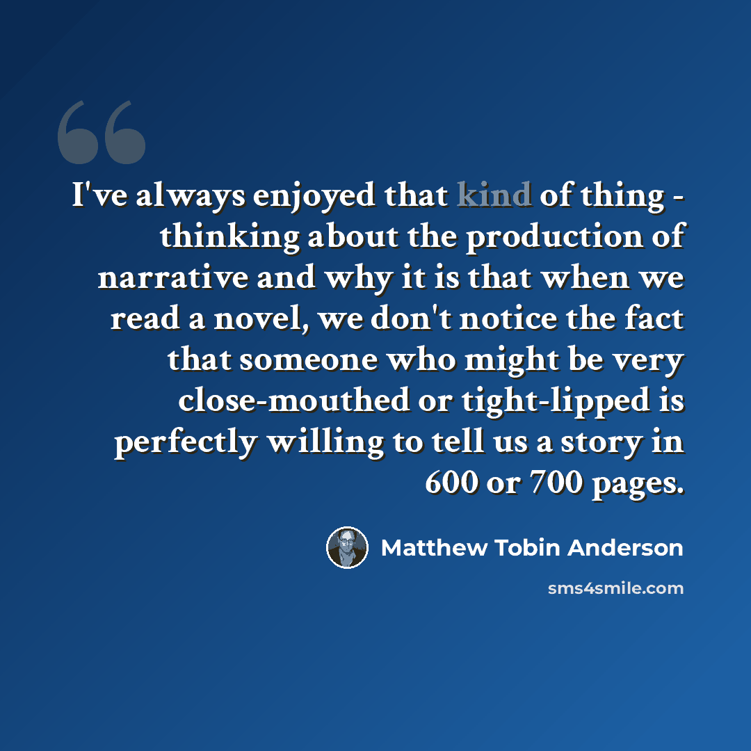 “I've always enjoyed that kind of thing - thinking about the production of narrative and why it is that when we read a novel, we don't notice the fact that someone who might be very close-mouthed or tight-lipped is perfectly willing to tell us a story in 600 or 700 pages.” quote by Matthew Tobin Anderson