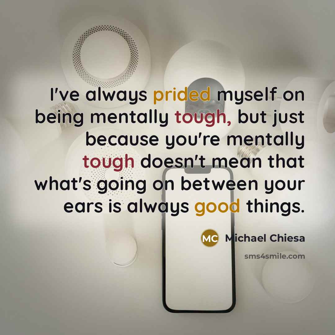 “I've always prided myself on being mentally tough, but just because you're mentally tough doesn't mean that what's going on between your ears is always good things.” quote by Michael Chiesa