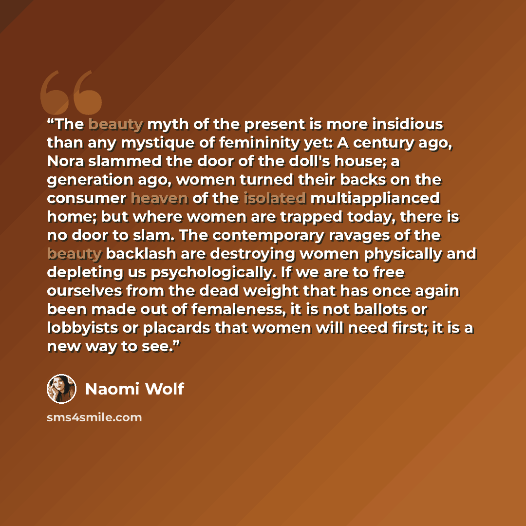 “The beauty myth of the present is more insidious than any mystique of femininity yet: A century ago, Nora slammed the door of the doll's house; a generation ago, women turned their backs on the consumer heaven of the isolated multiapplianced home; but where women are trapped today, there is no…” quote by Naomi Wolf