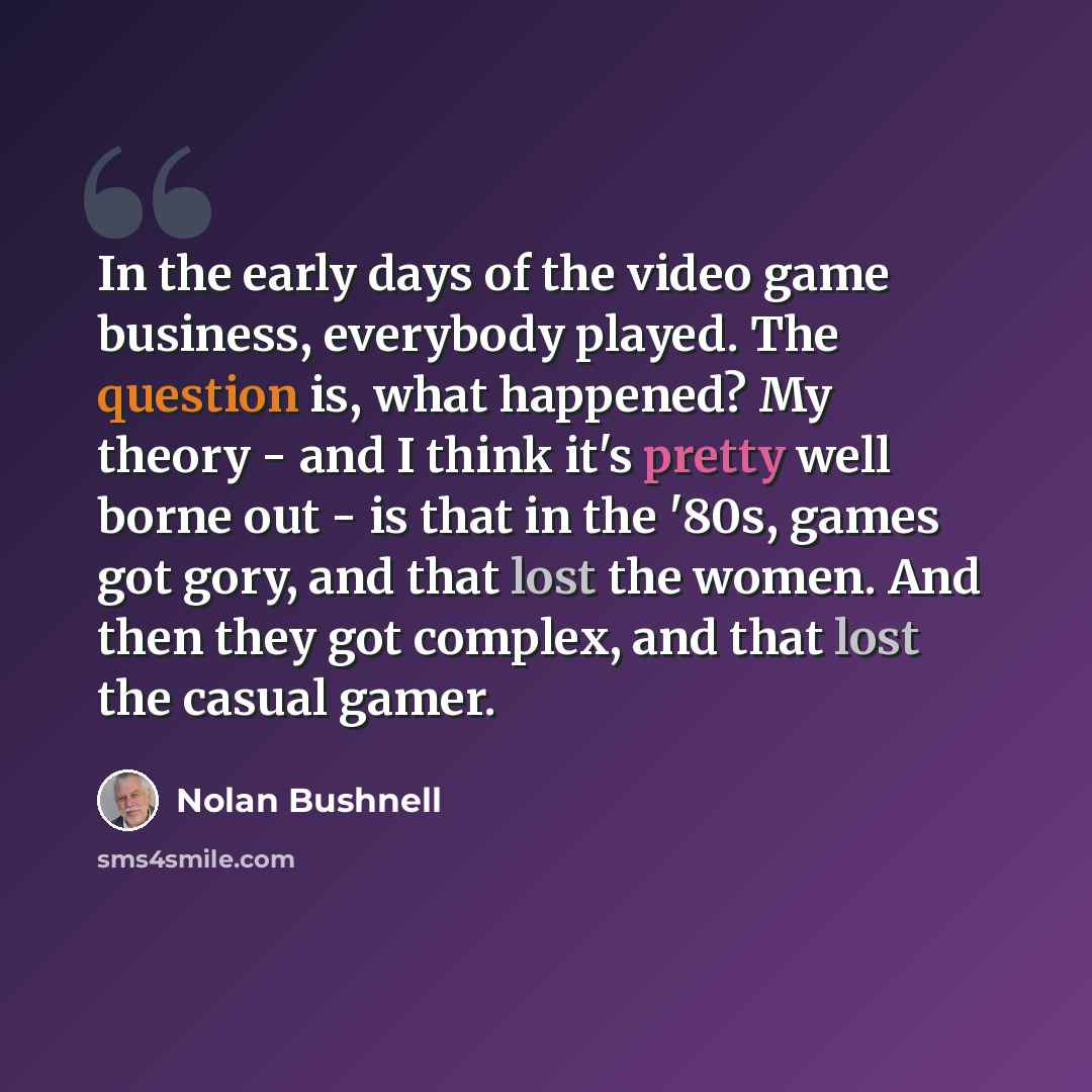 “In the early days of the video game business, everybody played. The question is, what happened? My theory - and I think it's pretty well borne out - is that in the '80s, games got gory, and that lost the women. And then they got complex, and that lost the casual gamer.” quote by Nolan Bushnell