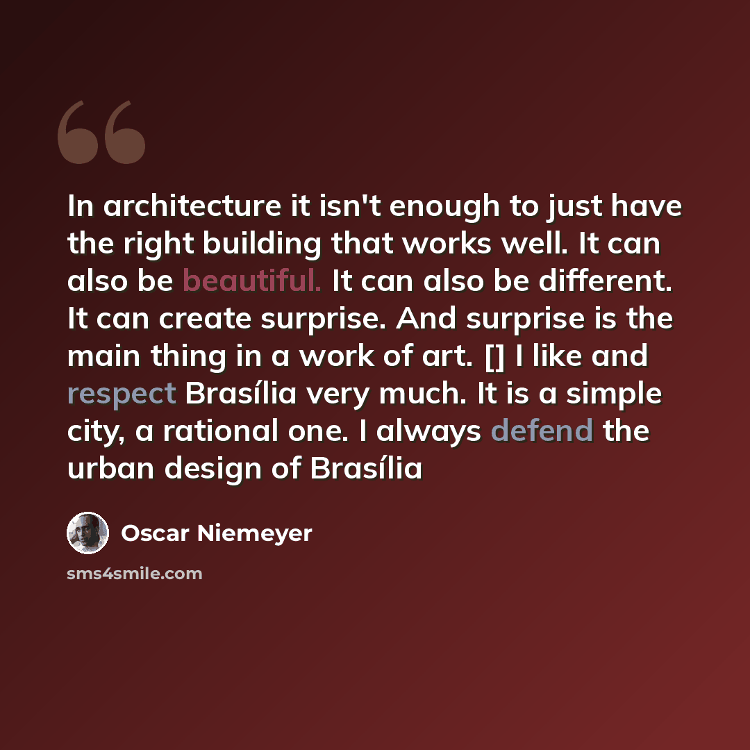 “In architecture it isn't enough to just have the right building that works well. It can also be beautiful. It can also be different. It can create surprise. And surprise is the main thing in a work of art. [] I like and respect Brasília very much. It is a simple city, a rational one. I always…” quote by Oscar Niemeyer