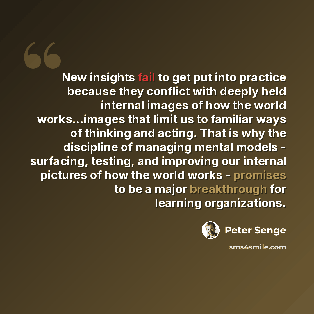 “New insights fail to get put into practice because they conflict with deeply held internal images of how the world works...images that limit us to familiar ways of thinking and acting. That is why the discipline of managing mental models - surfacing, testing, and improving our internal pictures of…” quote by Peter Senge