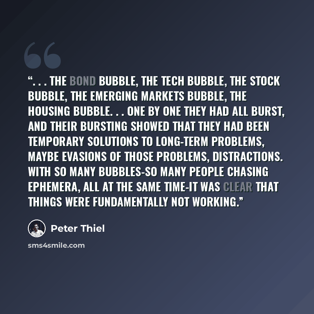 “. . . the bond bubble, the tech bubble, the stock bubble, the emerging markets bubble, the housing bubble. . . One by one they had all burst, and their bursting showed that they had been temporary solutions to long-term problems, maybe evasions of those problems, distractions. With so many…” quote by Peter Thiel