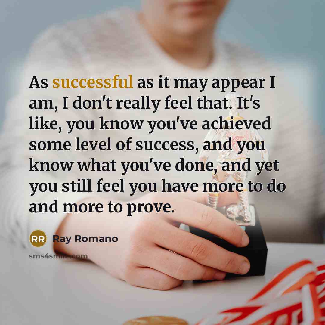 “As successful as it may appear I am, I don't really feel that. It's like, you know you've achieved some level of success, and you know what you've done, and yet you still feel you have more to do and more to prove.” quote by Ray Romano