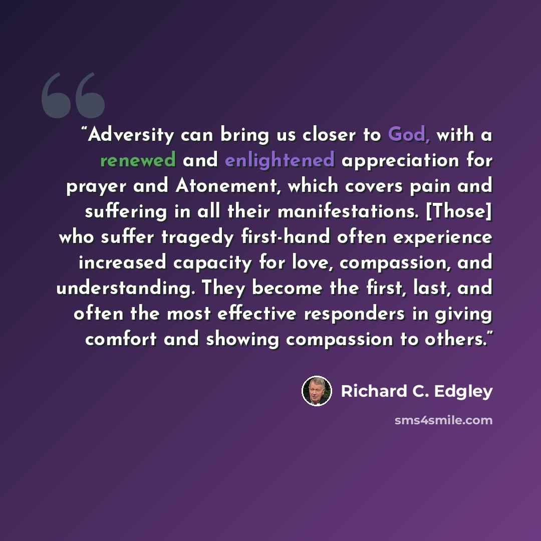 “Adversity can bring us closer to God, with a renewed and enlightened appreciation for prayer and Atonement, which covers pain and suffering in all their manifestations. [Those] who suffer tragedy first-hand often experience increased capacity for love, compassion, and understanding. They become…” quote by Richard C. Edgley