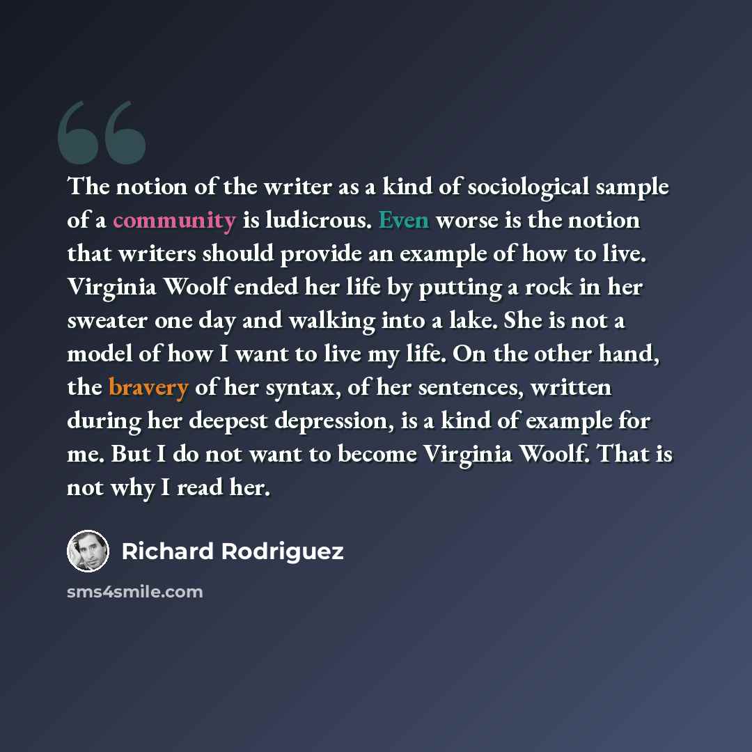 “The notion of the writer as a kind of sociological sample of a community is ludicrous. Even worse is the notion that writers should provide an example of how to live. Virginia Woolf ended her life by putting a rock in her sweater one day and walking into a lake. She is not a model of how I want to…” quote by Richard Rodriguez