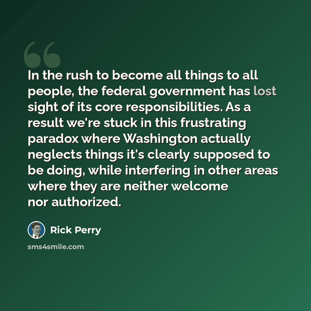 “In the rush to become all things to all people, the federal government has lost sight of its core responsibilities. As a result we're stuck in this frustrating paradox where Washington actually neglects things it's clearly supposed to be doing, while interfering in other areas where they are…” quote by Rick Perry