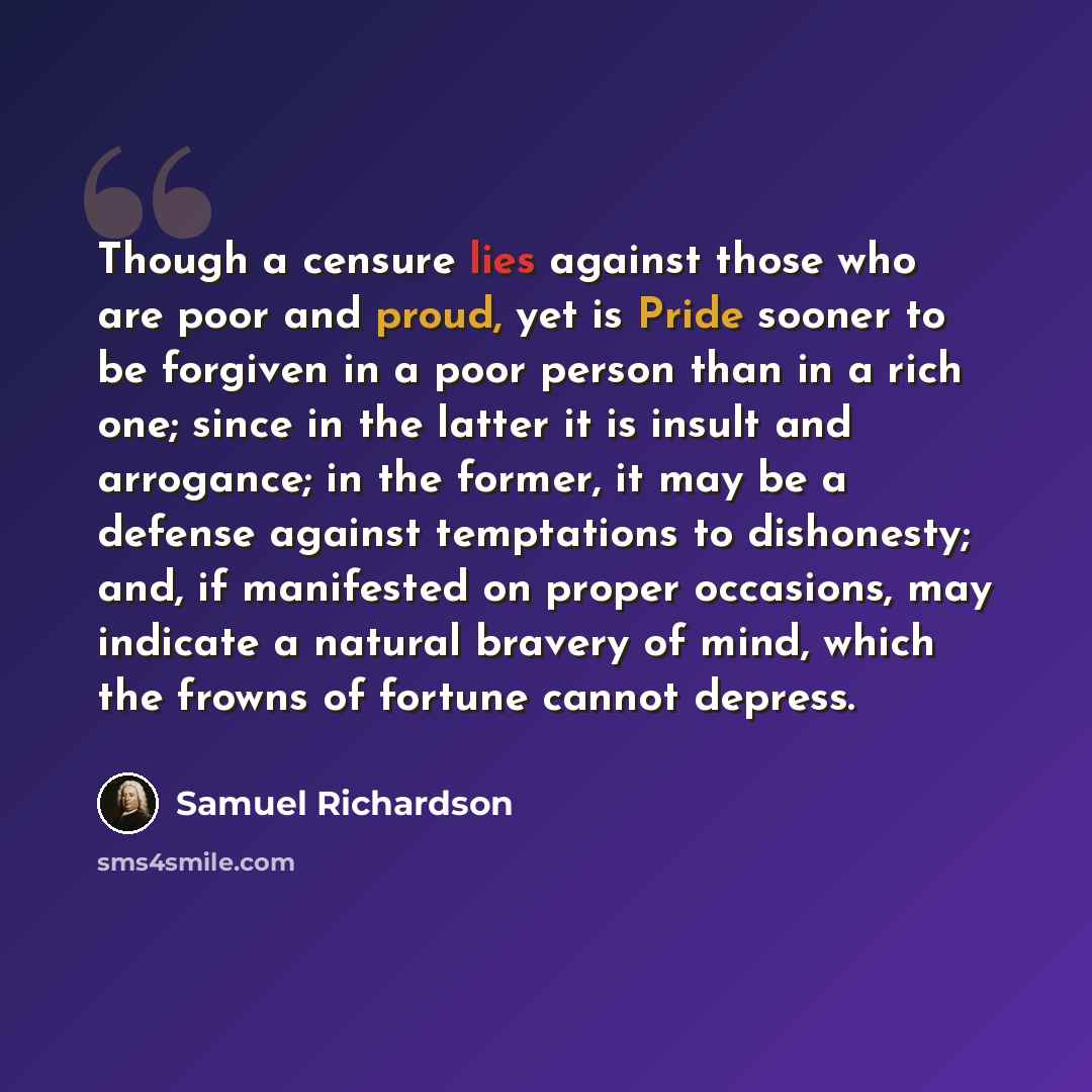 “Though a censure lies against those who are poor and proud, yet is Pride sooner to be forgiven in a poor person than in a rich one; since in the latter it is insult and arrogance; in the former, it may be a defense against temptations to dishonesty; and, if manifested on proper occasions, may…” quote by Samuel Richardson