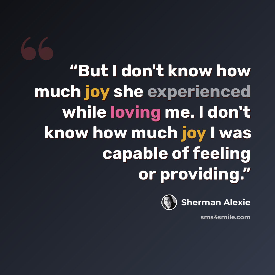“But I don't know how much joy she experienced while loving me. I don't know how much joy I was capable of feeling or providing.” quote by Sherman Alexie