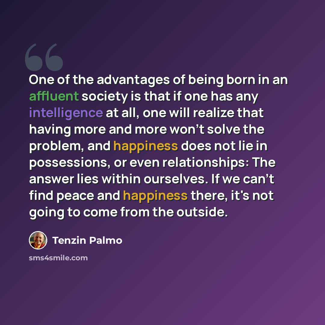 “One of the advantages of being born in an affluent society is that if one has any intelligence at all, one will realize that having more and more won't solve the problem, and happiness does not lie in possessions, or even relationships: The answer lies within ourselves. If we can't find peace and…” quote by Tenzin Palmo