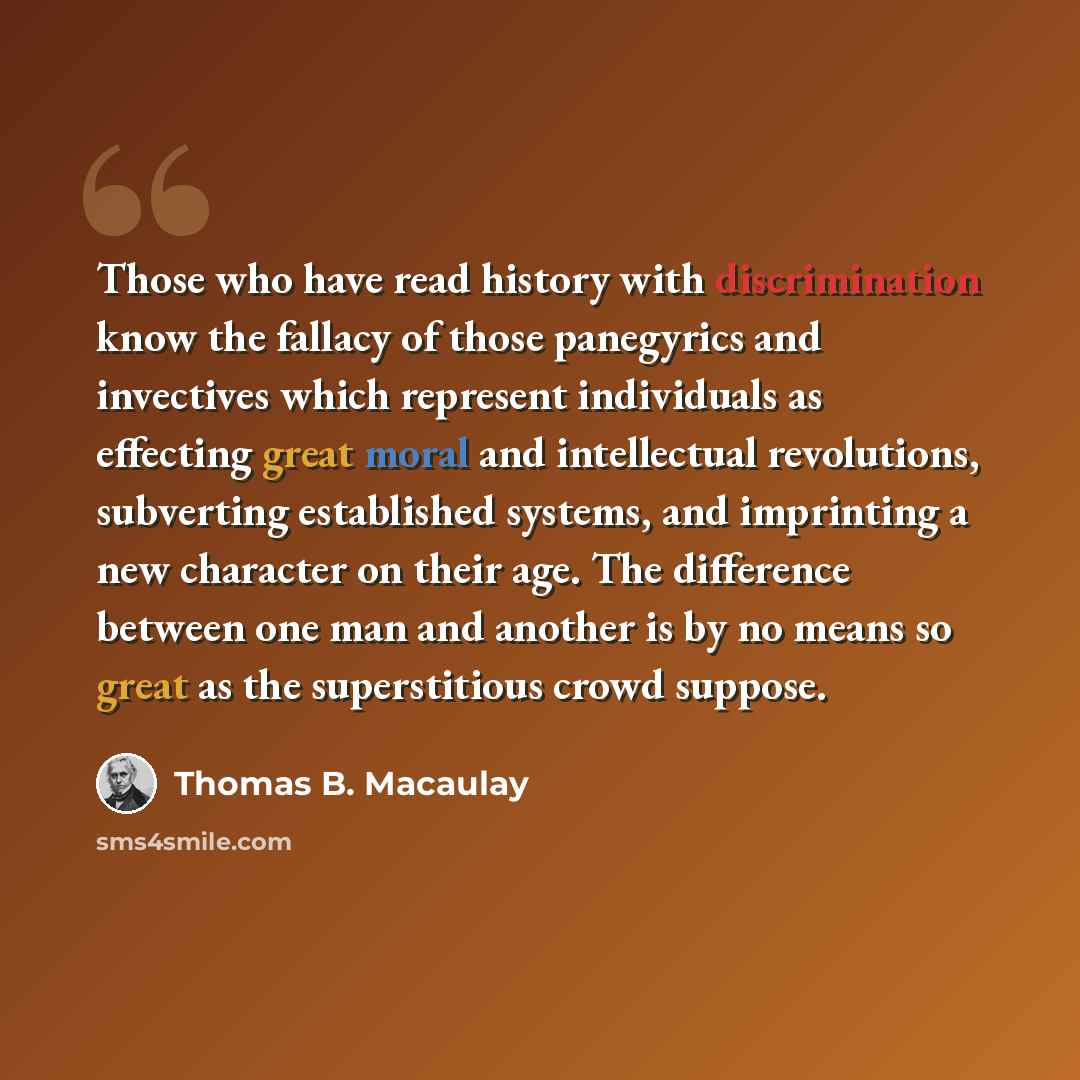 “Those who have read history with discrimination know the fallacy of those panegyrics and invectives which represent individuals as effecting great moral and intellectual revolutions, subverting established systems, and imprinting a new character on their age. The difference between one man and…” quote by Thomas B. Macaulay