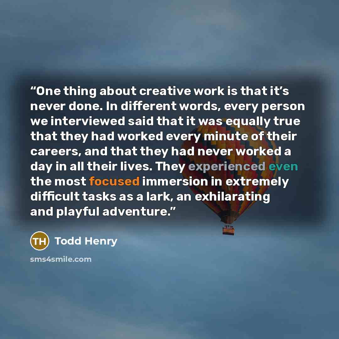 “One thing about creative work is that it’s never done. In different words, every person we interviewed said that it was equally true that they had worked every minute of their careers, and that they had never worked a day in all their lives. They experienced even the most focused immersion in…” quote by Todd Henry