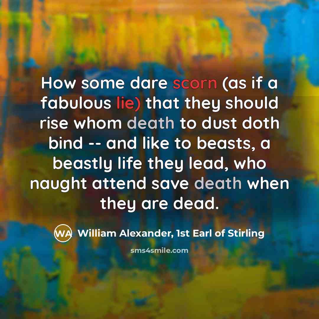 “How some dare scorn (as if a fabulous lie) that they should rise whom death to dust doth bind -- and like to beasts, a beastly life they lead, who naught attend save death when they are dead.” quote by William Alexander, 1st Earl of Stirling