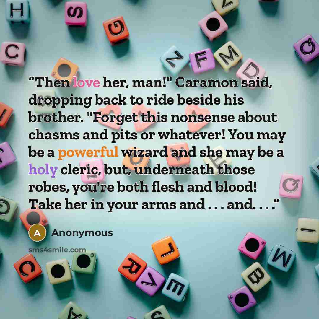 “Then love her, man!" Caramon said, dropping back to ride beside his brother. "Forget this nonsense about chasms and pits or whatever! You may be a powerful wizard and she may be a holy cleric, but, underneath those robes, you're both flesh and blood! Take her in your arms and . . . and. . . .” quote by Anonymous