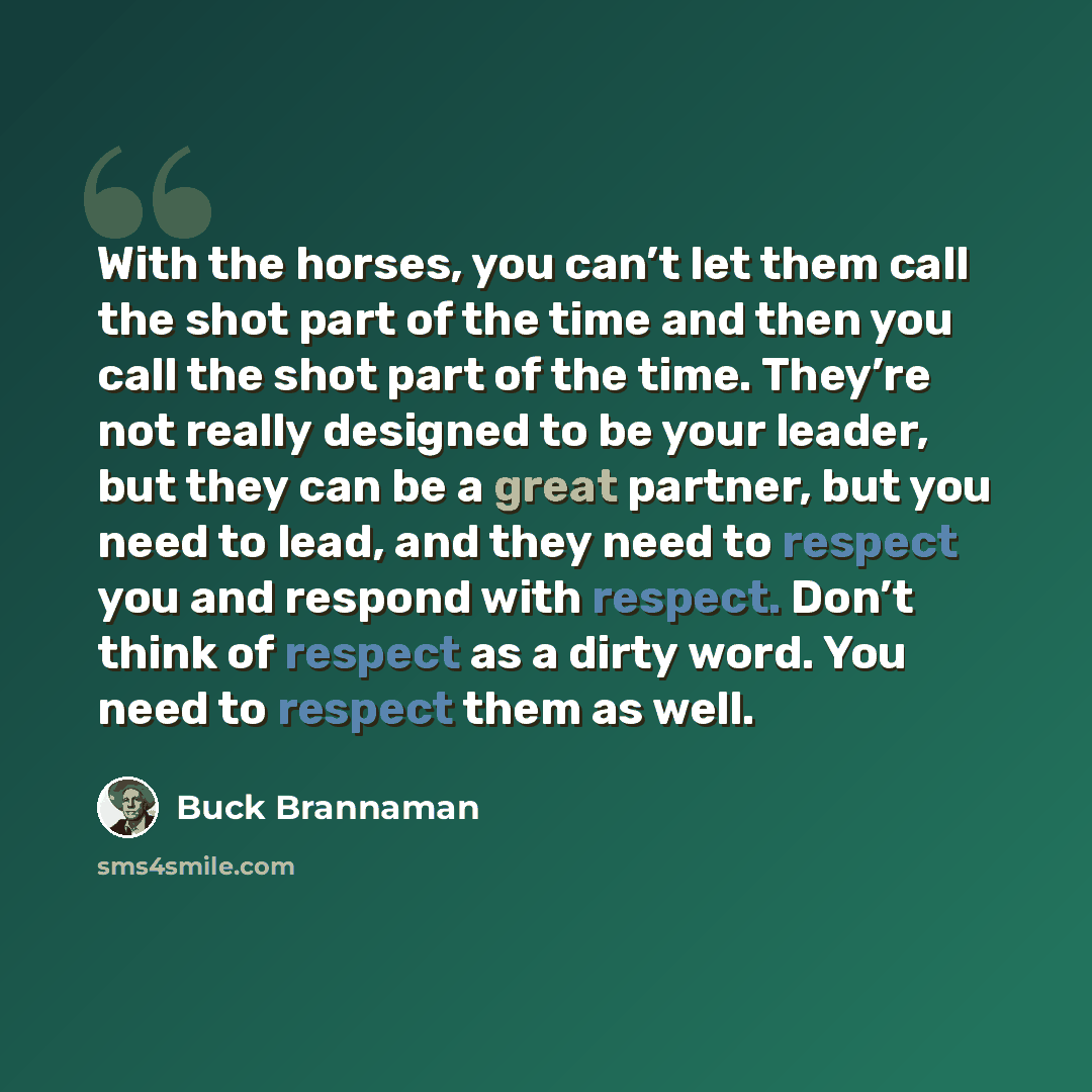 “With the horses, you can’t let them call the shot part of the time and then you call the shot part of the time. They’re not really designed to be your leader, but they can be a great partner, but you need to lead, and they need to respect you and respond with respect. Don’t think of respect as a…” quote by Buck Brannaman