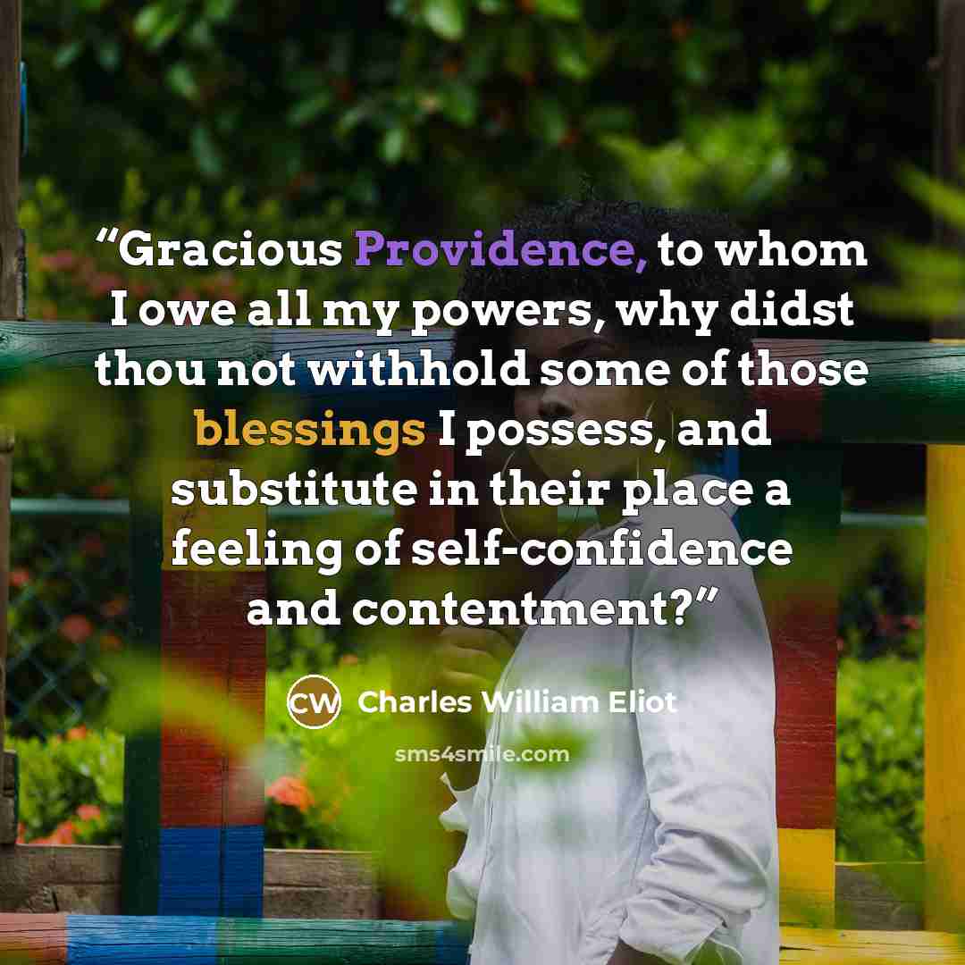 “Gracious Providence, to whom I owe all my powers, why didst thou not withhold some of those blessings I possess, and substitute in their place a feeling of self-confidence and contentment?” quote by Charles William Eliot