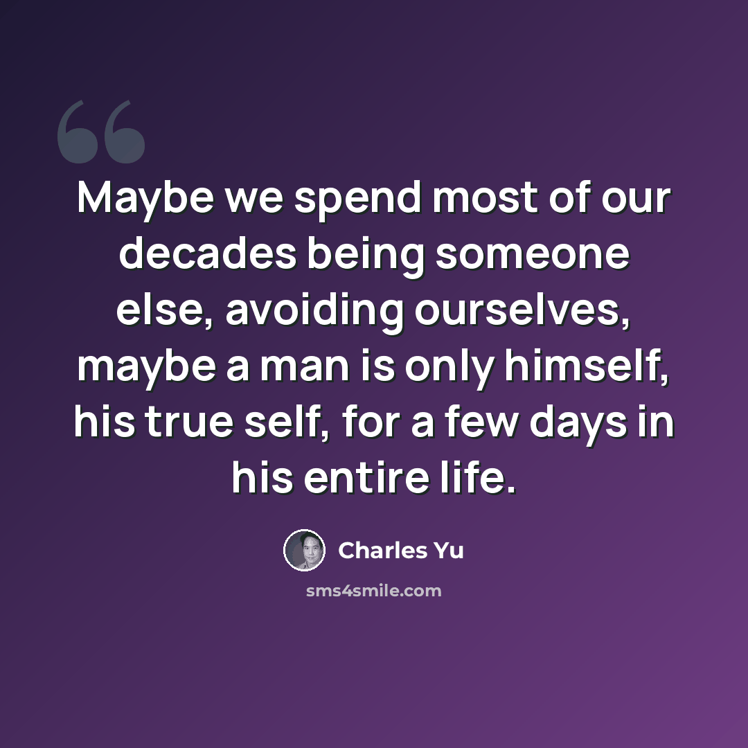 “Maybe we spend most of our decades being someone else, avoiding ourselves, maybe a man is only himself, his true self, for a few days in his entire life.” quote by Charles Yu