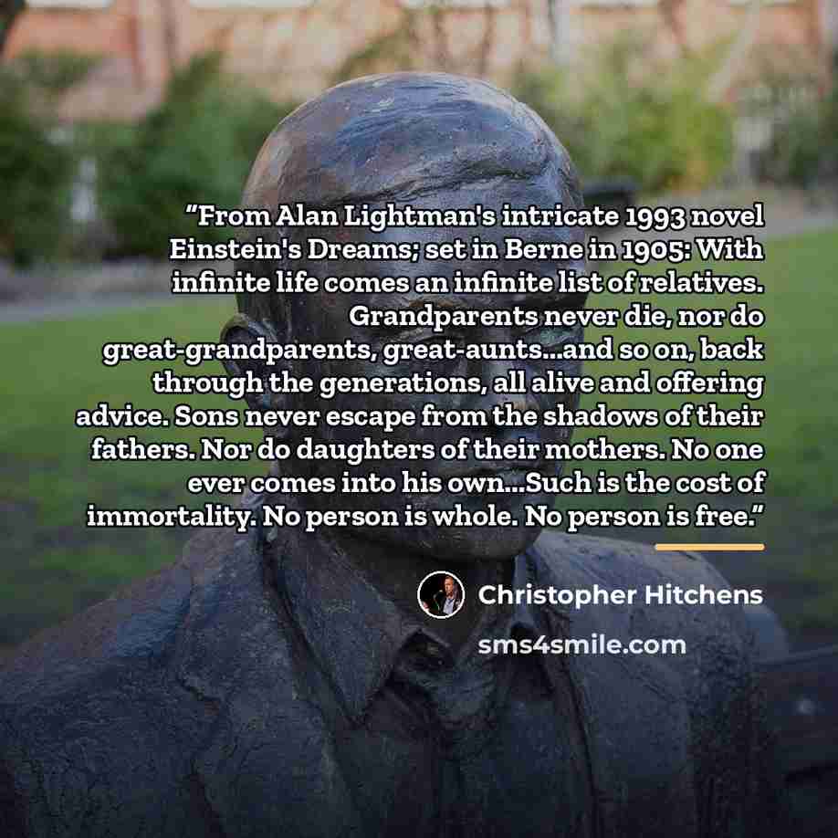 “From Alan Lightman's intricate 1993 novel Einstein's Dreams; set in Berne in 1905: With infinite life comes an infinite list of relatives. Grandparents never die, nor do great-grandparents, great-aunts...and so on, back through the generations, all alive and offering advice. Sons never escape from…” quote by Christopher Hitchens