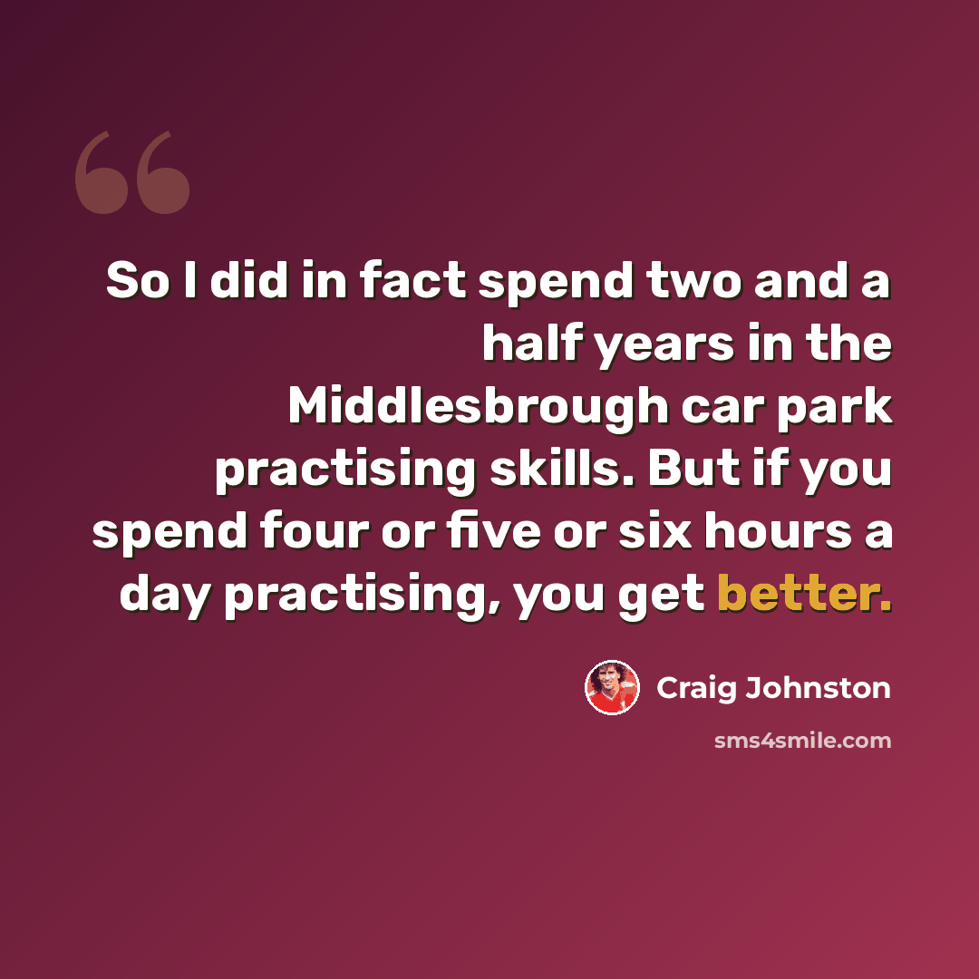 “So I did in fact spend two and a half years in the Middlesbrough car park practising skills. But if you spend four or five or six hours a day practising, you get better.” quote by Craig Johnston