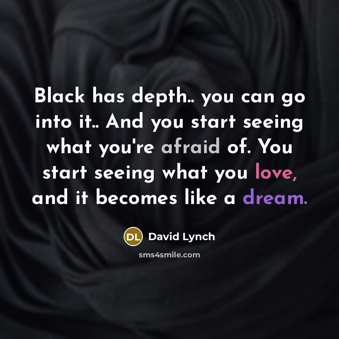 “Black has depth.. you can go into it.. And you start seeing what you're afraid of. You start seeing what you love, and it becomes like a dream.” quote by David Lynch
