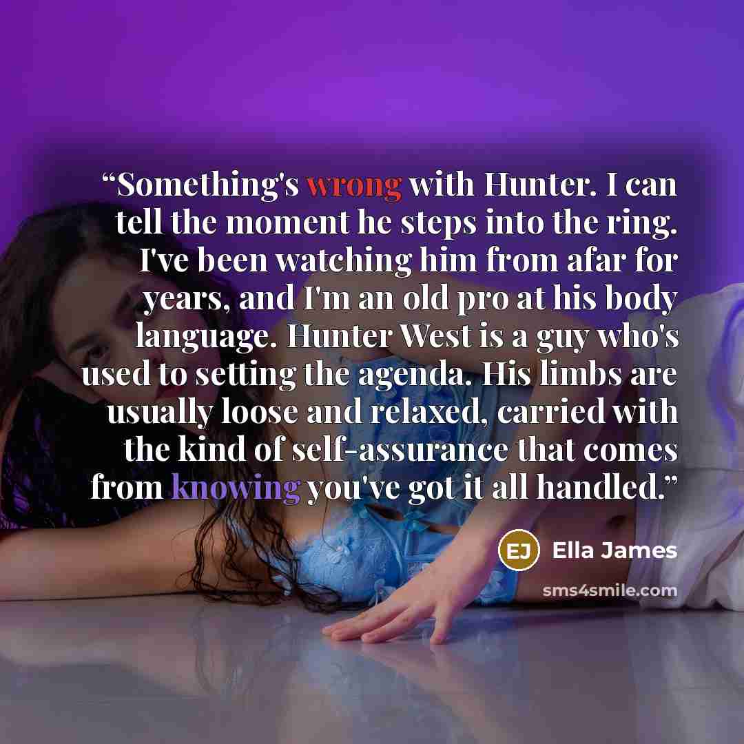 “Something's wrong with Hunter. I can tell the moment he steps into the ring. I've been watching him from afar for years, and I'm an old pro at his body language. Hunter West is a guy who's used to setting the agenda. His limbs are usually loose and relaxed, carried with the kind of self-assurance…” quote by Ella James