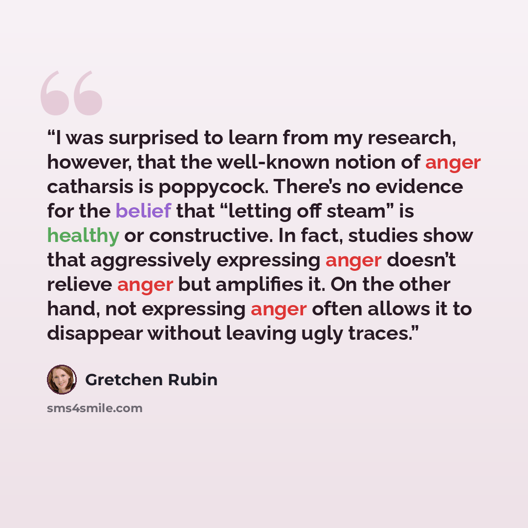 “I was surprised to learn from my research, however, that the well-known notion of anger catharsis is poppycock. There’s no evidence for the belief that “letting off steam” is healthy or constructive. In fact, studies show that aggressively expressing anger doesn’t relieve anger but amplifies it…” quote by Gretchen Rubin