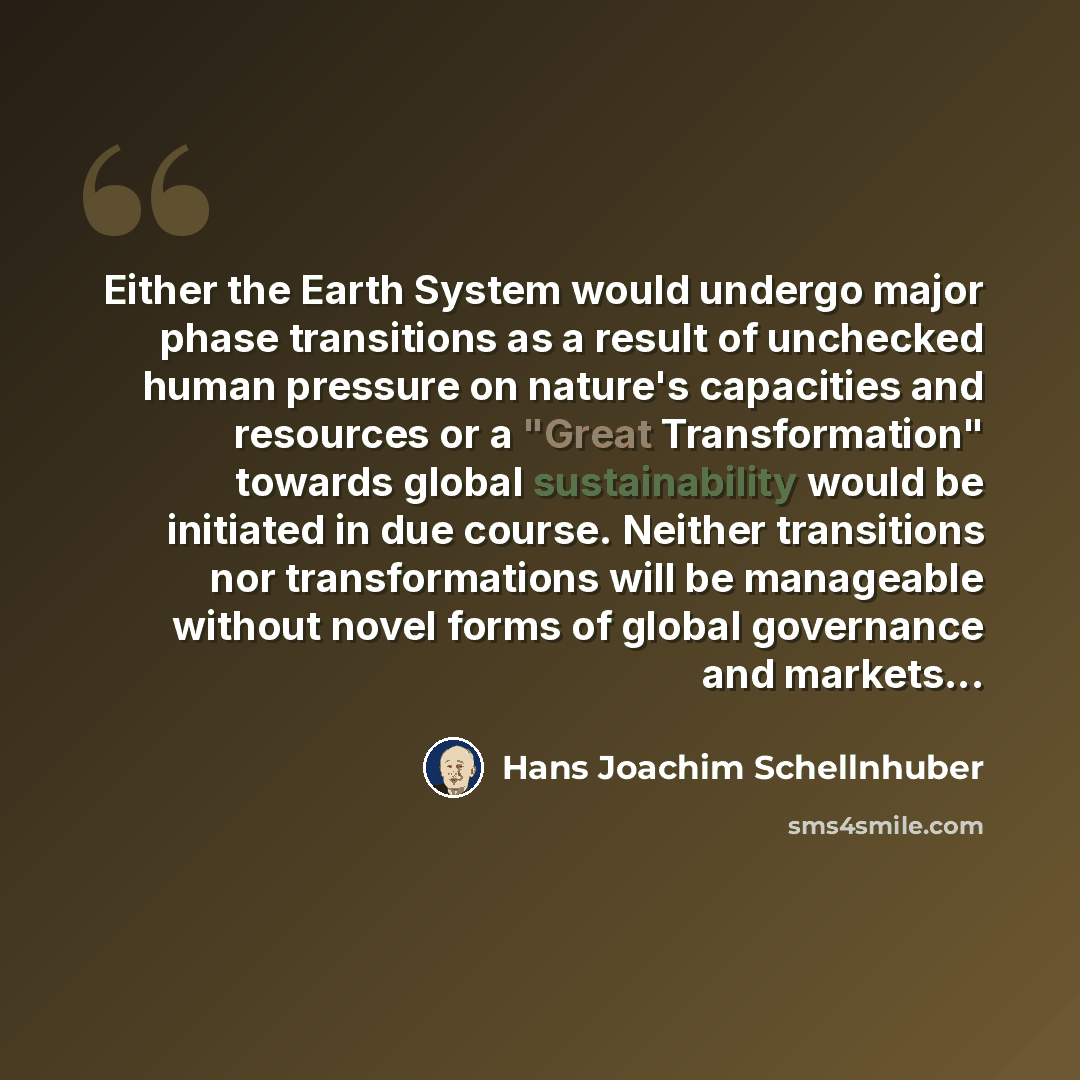 “Either the Earth System would undergo major phase transitions as a result of unchecked human pressure on nature's capacities and resources or a "Great Transformation" towards global sustainability would be initiated in due course. Neither transitions nor transformations will be manageable without…” quote by Hans Joachim Schellnhuber