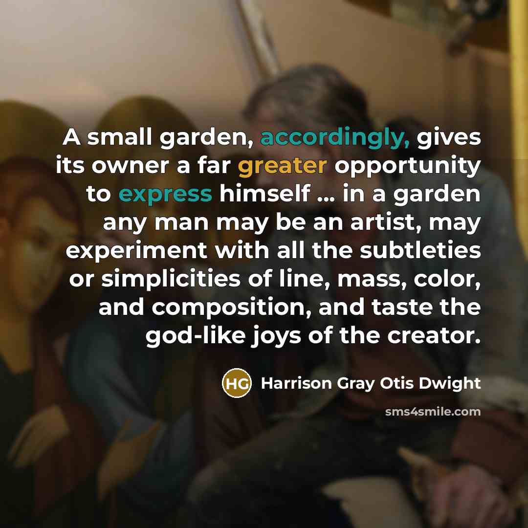 “A small garden, accordingly, gives its owner a far greater opportunity to express himself ... in a garden any man may be an artist, may experiment with all the subtleties or simplicities of line, mass, color, and composition, and taste the god-like joys of the creator.” quote by Harrison Gray Otis Dwight