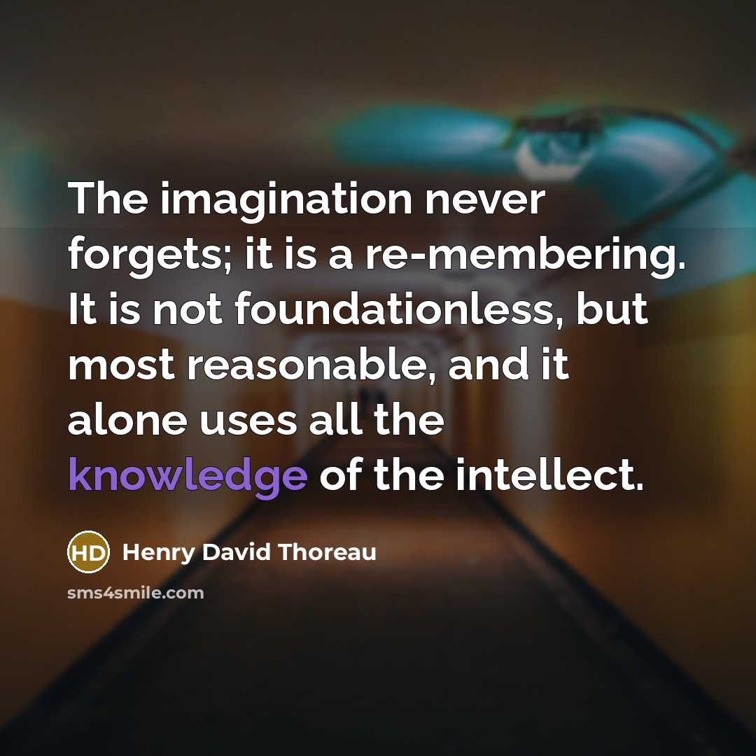 “The imagination never forgets; it is a re-membering. It is not foundationless, but most reasonable, and it alone uses all the knowledge of the intellect.” quote by Henry David Thoreau
