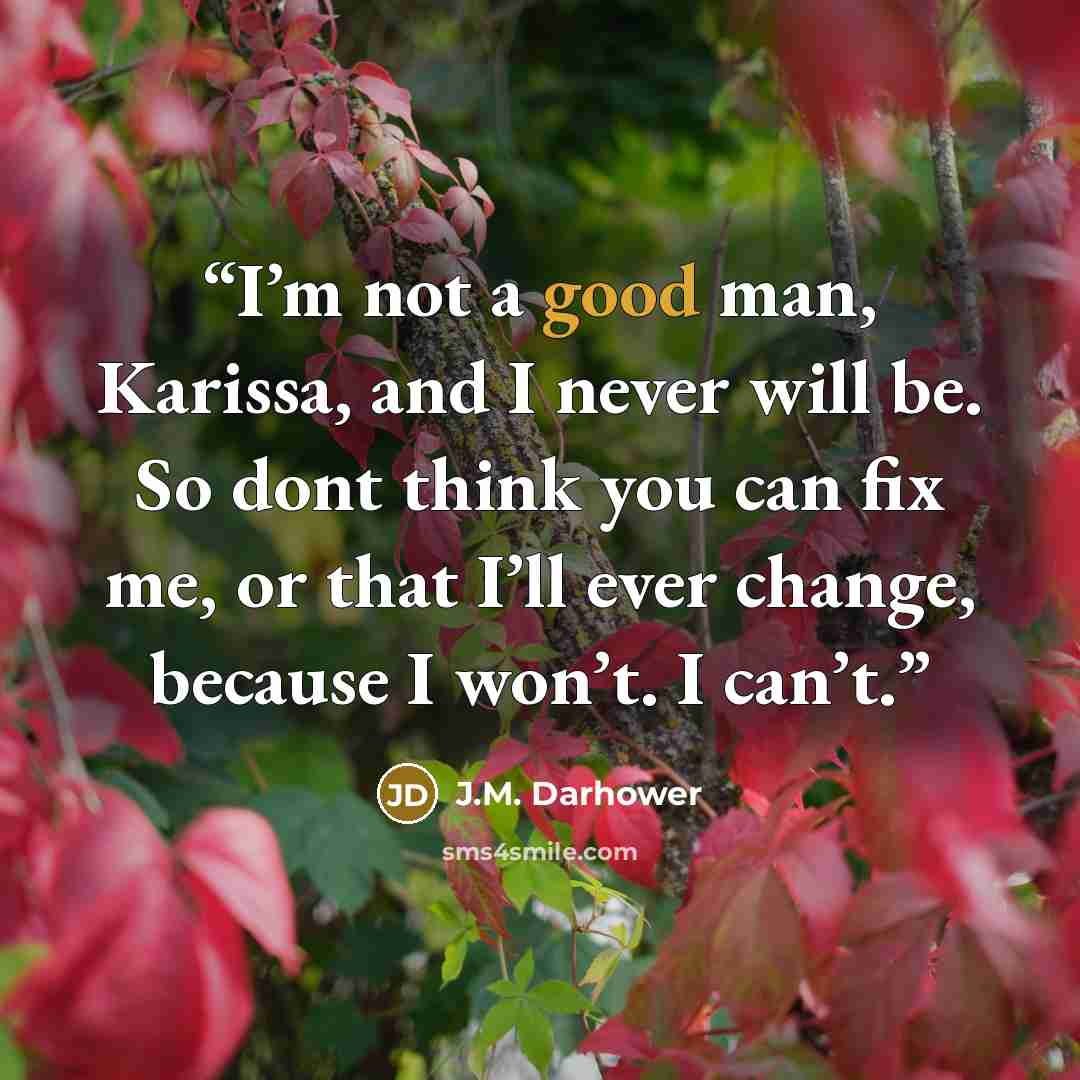“I’m not a good man, Karissa, and I never will be. So dont think you can fix me, or that I’ll ever change, because I won’t. I can’t.” quote by J.M. Darhower
