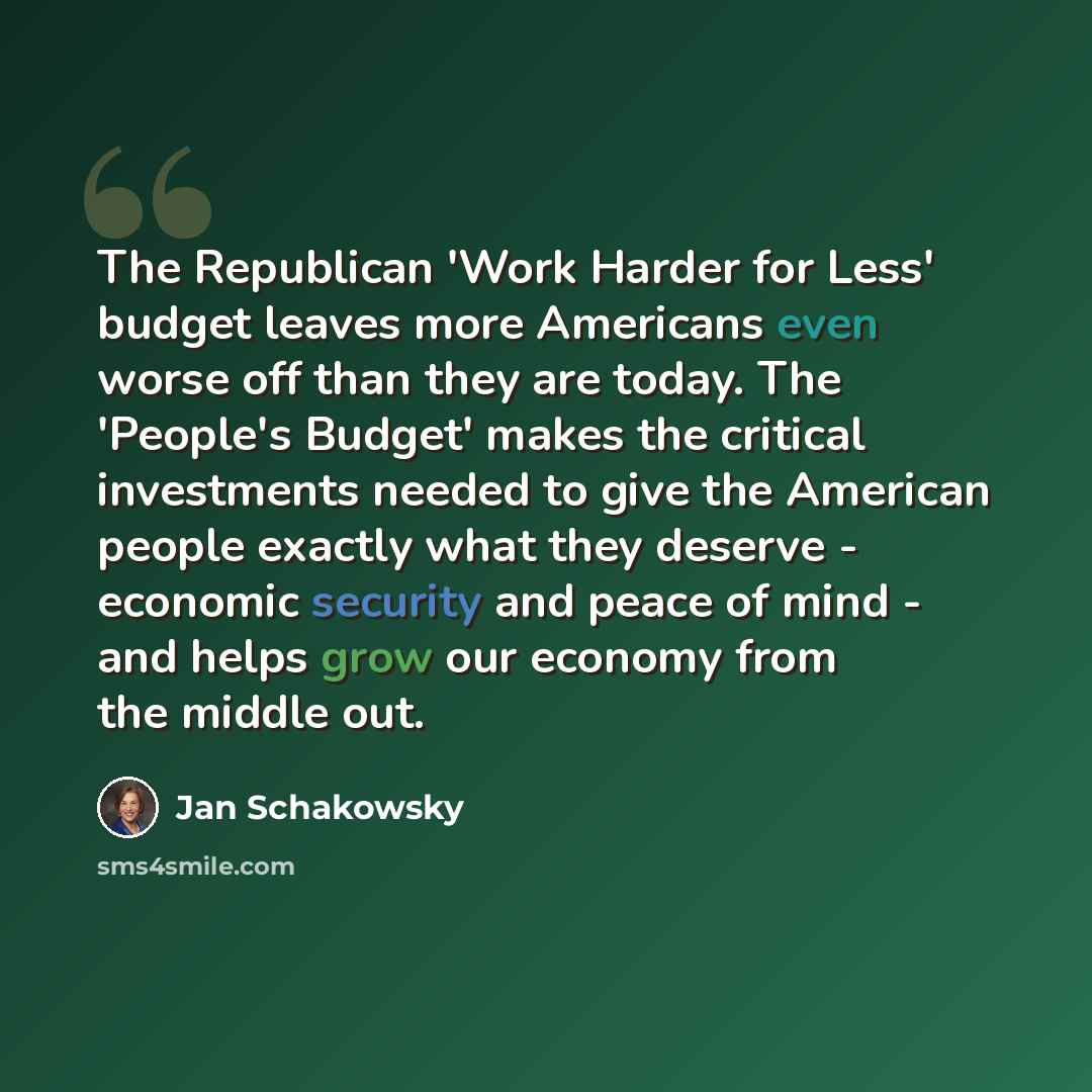 “The Republican 'Work Harder for Less' budget leaves more Americans even worse off than they are today. The 'People's Budget' makes the critical investments needed to give the American people exactly what they deserve - economic security and peace of mind - and helps grow our economy from the…” quote by Jan Schakowsky