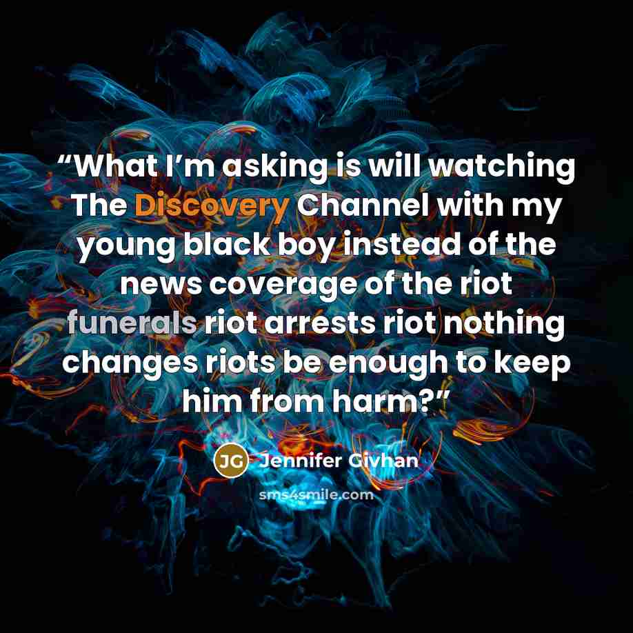 “What I’m asking is will watching The Discovery Channel with my young black boy instead of the news coverage of the riot funerals riot arrests riot nothing changes riots be enough to keep him from harm?” quote by Jennifer Givhan