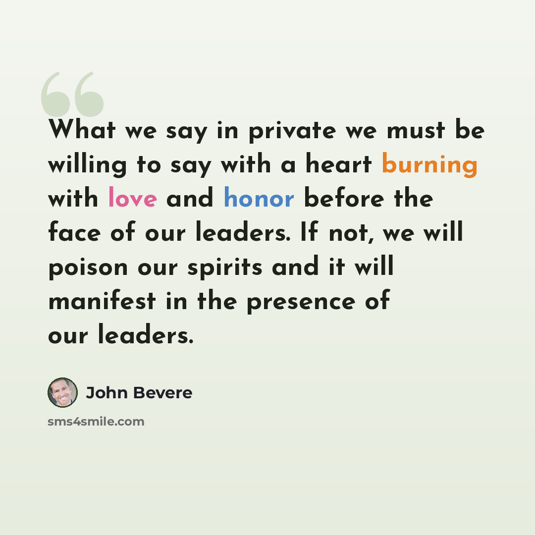 “What we say in private we must be willing to say with a heart burning with love and honor before the face of our leaders. If not, we will poison our spirits and it will manifest in the presence of our leaders.” quote by John Bevere