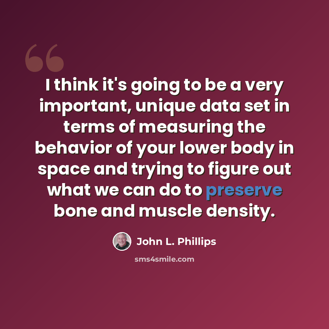 “I think it's going to be a very important, unique data set in terms of measuring the behavior of your lower body in space and trying to figure out what we can do to preserve bone and muscle density.” quote by John L. Phillips
