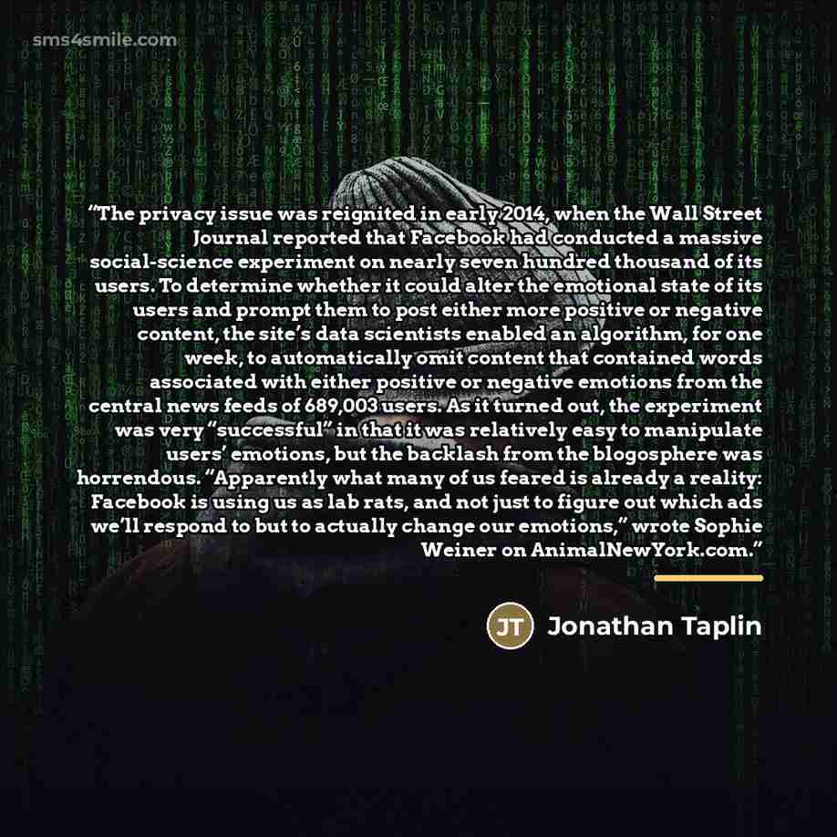 “The privacy issue was reignited in early 2014, when the Wall Street Journal reported that Facebook had conducted a massive social-science experiment on nearly seven hundred thousand of its users. To determine whether it could alter the emotional state of its users and prompt them to post either…” quote by Jonathan Taplin
