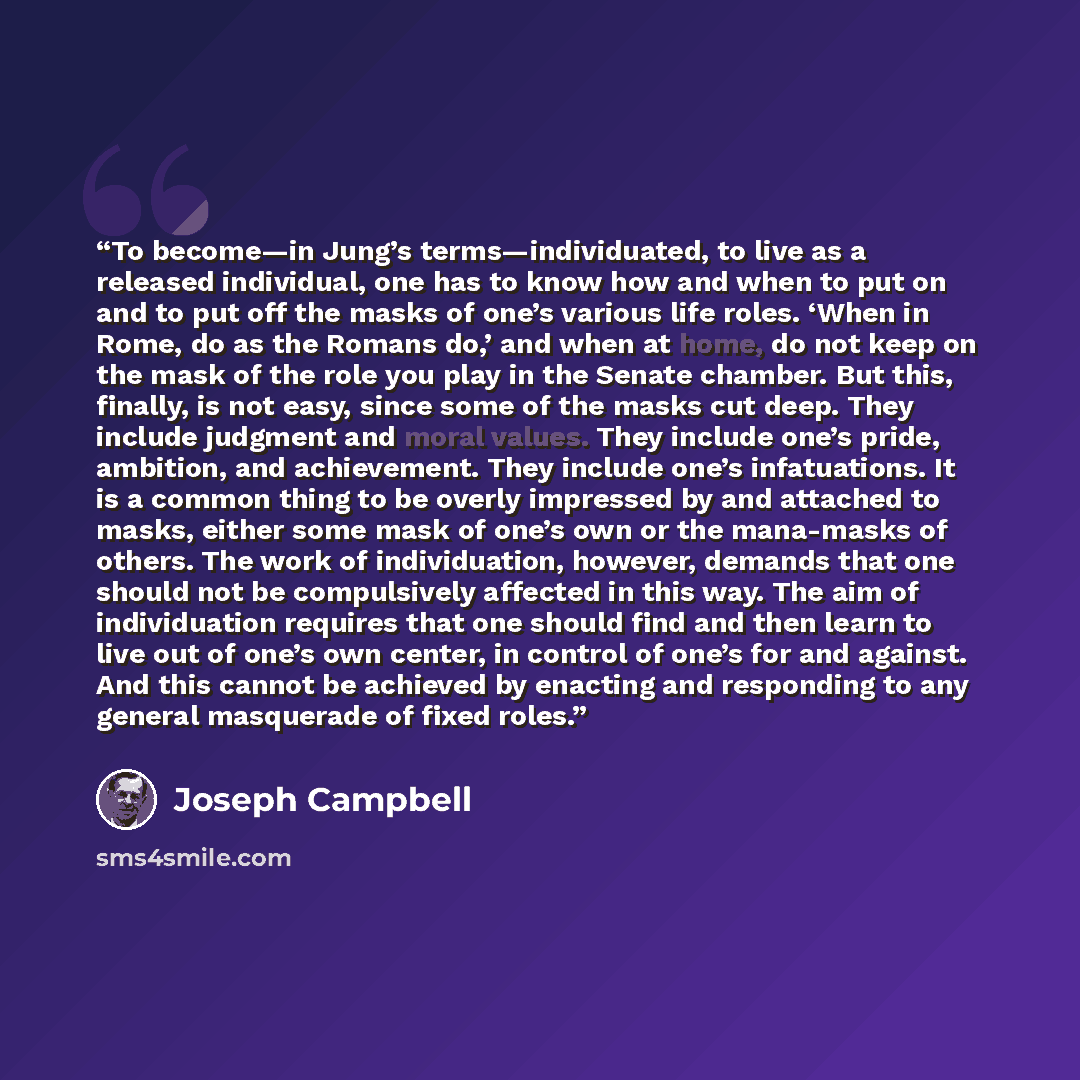 “To become—in Jung’s terms—individuated, to live as a released individual, one has to know how and when to put on and to put off the masks of one’s various life roles. ‘When in Rome, do as the Romans do,’ and when at home, do not keep on the mask of the role you play in the Senate chamber. But…” quote by Joseph Campbell
