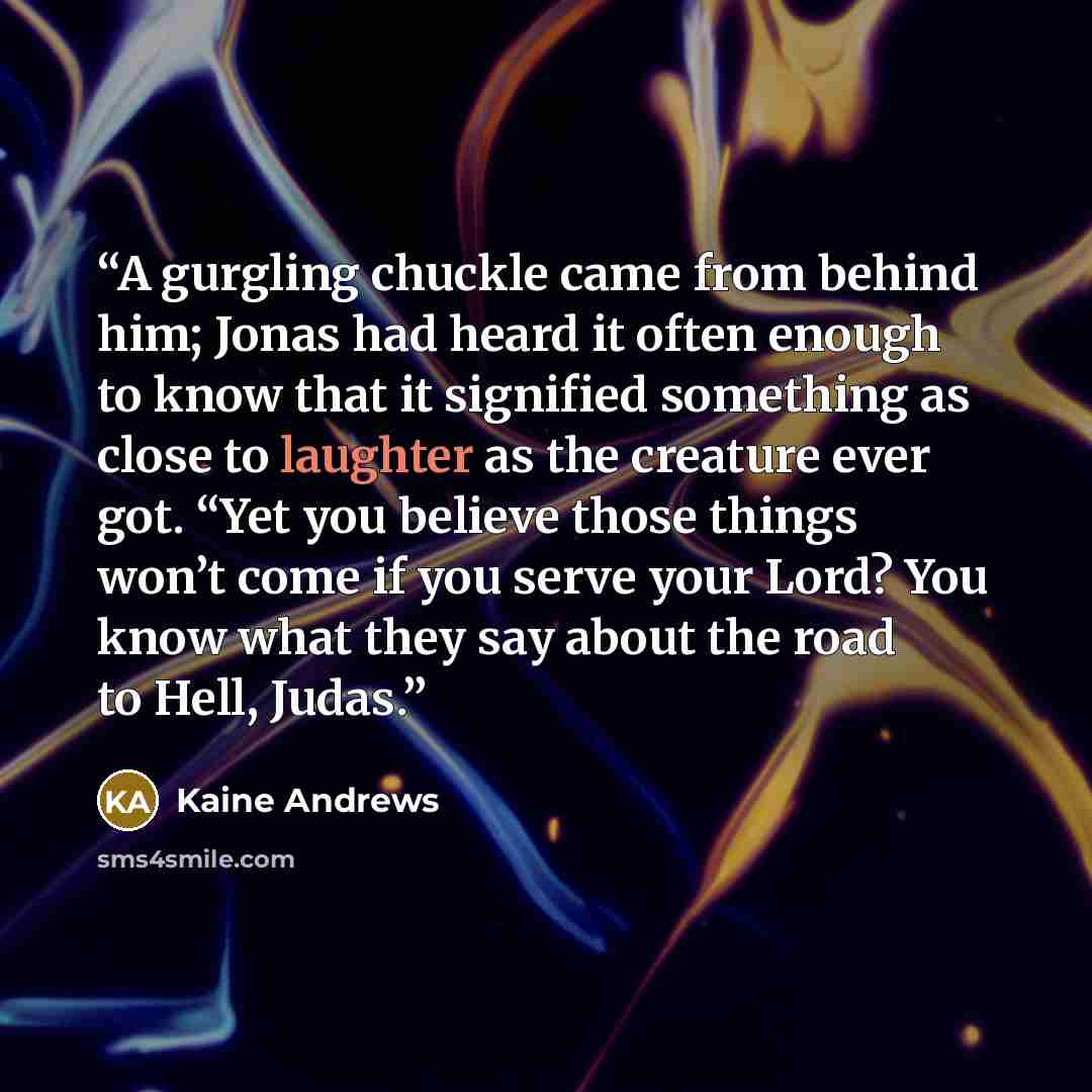 “A gurgling chuckle came from behind him; Jonas had heard it often enough to know that it signified something as close to laughter as the creature ever got. “Yet you believe those things won’t come if you serve your Lord? You know what they say about the road to Hell, Judas.” quote by Kaine Andrews