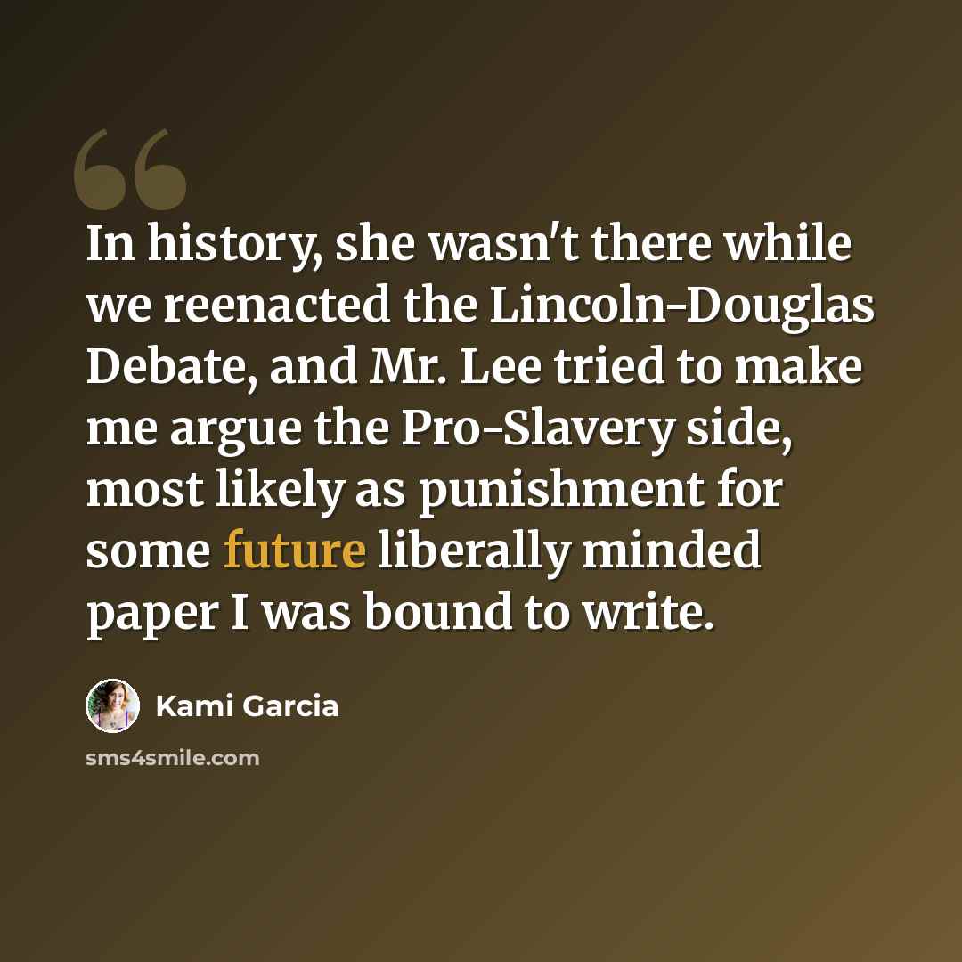 “In history, she wasn't there while we reenacted the Lincoln-Douglas Debate, and Mr. Lee tried to make me argue the Pro-Slavery side, most likely as punishment for some future liberally minded paper I was bound to write.” quote by Kami Garcia