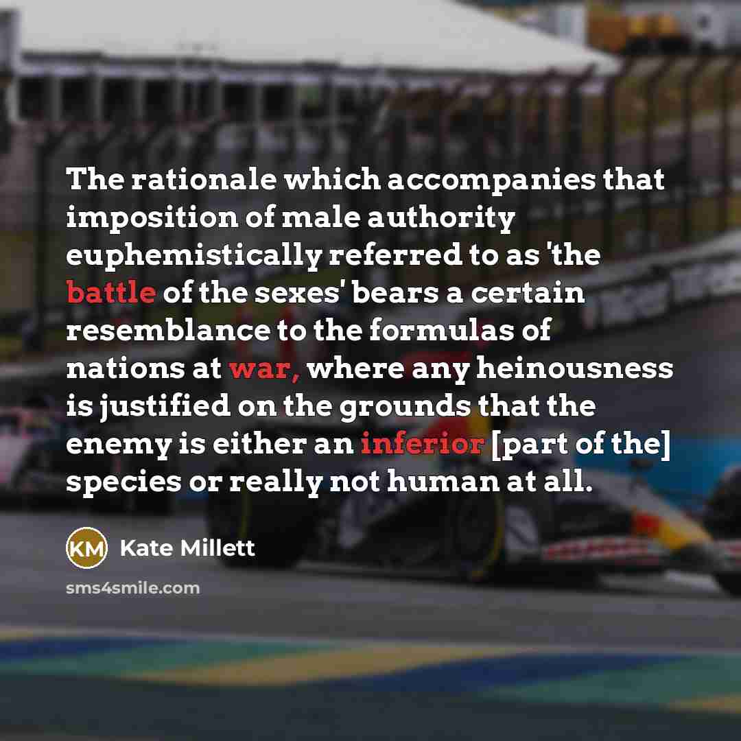 “The rationale which accompanies that imposition of male authority euphemistically referred to as 'the battle of the sexes' bears a certain resemblance to the formulas of nations at war, where any heinousness is justified on the grounds that the enemy is either an inferior [part of the] species or…” quote by Kate Millett