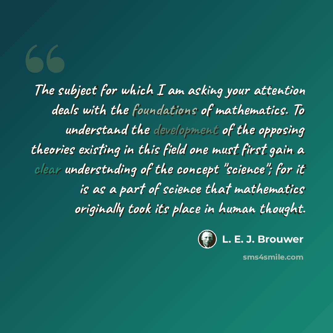“The subject for which I am asking your attention deals with the foundations of mathematics. To understand the development of the opposing theories existing in this field one must first gain a clear understnding of the concept "science"; for it is as a part of science that mathematics originally…” quote by L. E. J. Brouwer